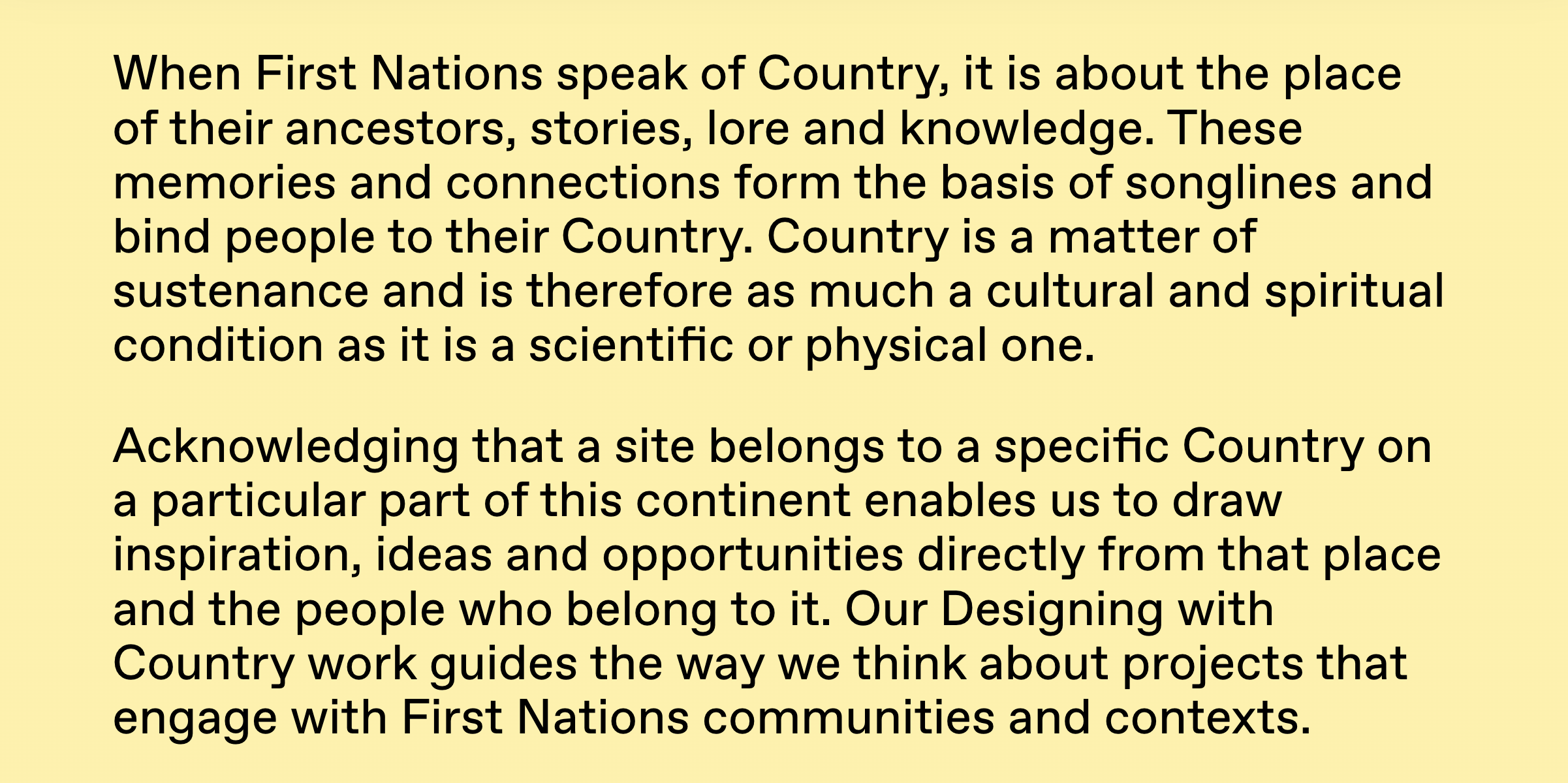 Text reading: When First Nations speak of Country, it is about the place of their ancestors, stories, lore and knowledge. These memories and connections form the basis of songlines and bind people to their Country. Country is a matter of sustenance and is therefore as much a cultural and spiritual condition as it is a scientific or physical one. Acknowledging that a site belongs to a specific Country on a particular part of this continent enables us to draw inspiration, ideas and opportunities directly from that place and the people who belong to it. Our Designing with Country work guides the way we think about projects that engage with First Nations communities and contexts.